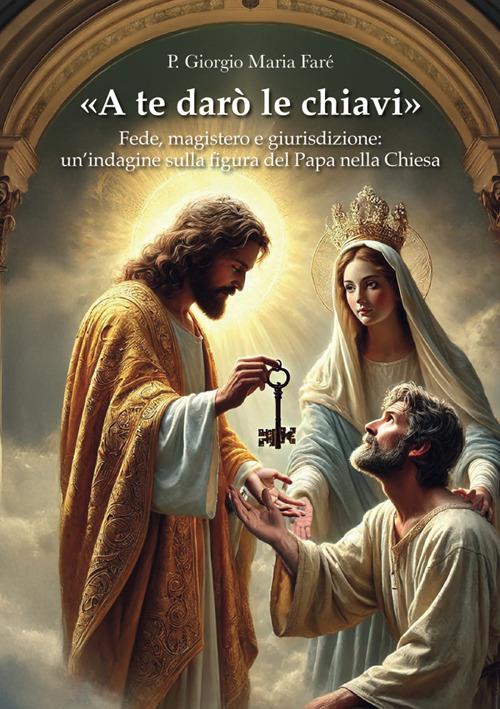 «A te darò le chiavi». Fede, magistero e giurisdizione: un'indagine sulla figura del Papa nella Chiesa - Giorgio Maria Faré - copertina