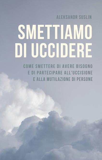 Smettiamo di uccidere. Come smettere di avere bisogno e di partecipare all'uccisione e alla mutilazione di persone - Aleksandr Suslin,Roberta Cocchi - ebook