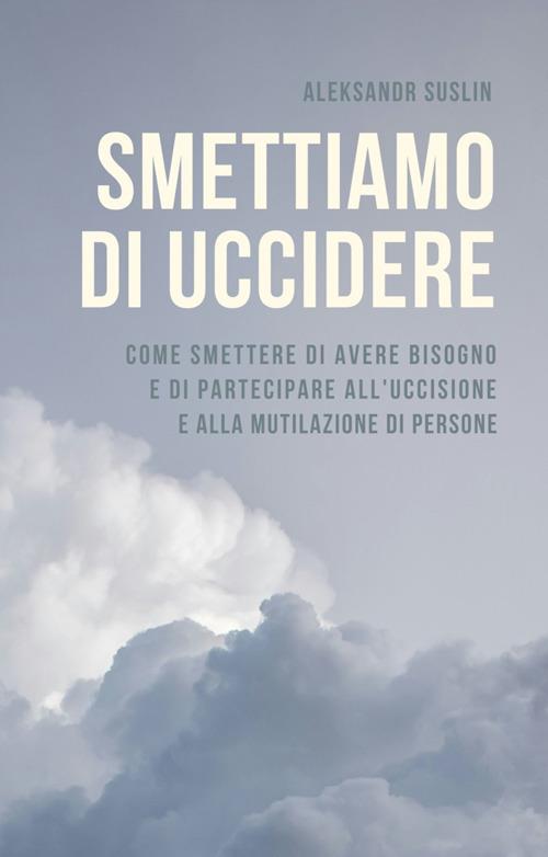 Smettiamo di uccidere. Come smettere di avere bisogno e di partecipare all'uccisione e alla mutilazione di persone - Aleksandr Suslin,Roberta Cocchi - ebook