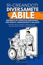 Ri-creandoti diversamente abile. Manuale di crescita personale per adulti, adolescenti e alleati. Strumenti pratici e problem solving: dall'inclusione scolastica alla vita sociale.