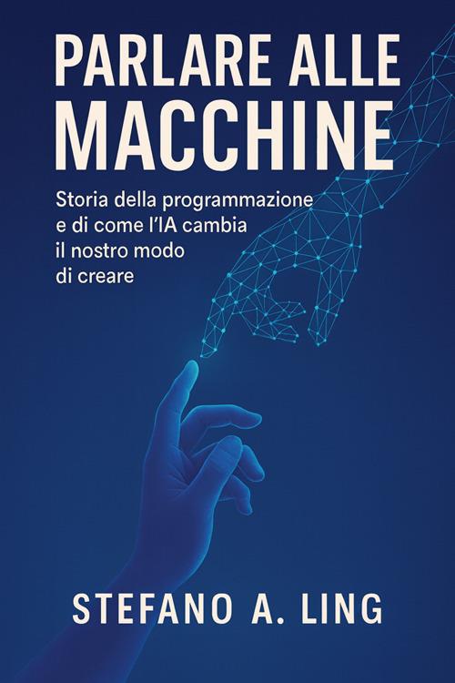Parlare alle macchine. Storia della programmazione e di come l'IA cambia il nostro modo di creare - Stefano A. Ling - ebook