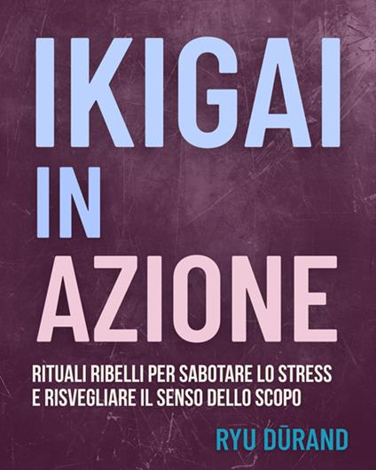 Ikigai in azione. Rituali ribelli per sabotare lo stress e risvegliare il senso dello scopo - Ryû Durand - ebook