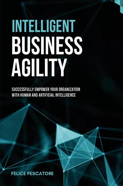 Intelligent Business Agility. Successfully empower your organization with human and artificial intelligence - Felice Pescatore - copertina