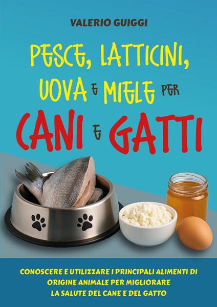 Pesce, latticini, uova e miele per cani e gatti. Conoscere e utilizzare i principali alimenti di origine animale per migliorare la salute del cane e del gatto - Valerio Guiggi - copertina