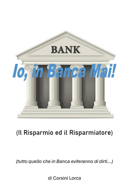 Io, in banca mai! Il risparmio ed il risparmiatore - (tutto quello che in banca eviteranno di dirti…) - Corsini Lorca - copertina