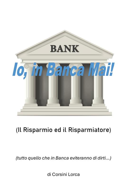 Io, in banca mai! Il risparmio ed il risparmiatore - (tutto quello che in banca eviteranno di dirti…) - Corsini Lorca - copertina