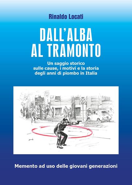 Dall'alba al tramonto. Un saggio storico sulle cause, i motivi e la storia degli anni di piombo in Italia - Rinaldo Locati - copertina