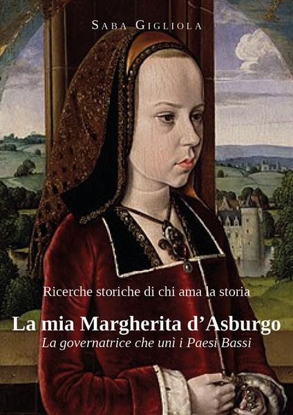 Ricerche storiche di chi ama la storia. La mia Margherita d'Asburgo. La governatrice che unì i Paesi Bassi - Saba Gigliola - copertina