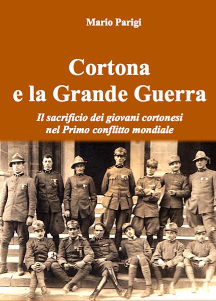 Cortona e la Grande Guerra. Il sacrificio dei giovani cortonesi nel primo conflitto mondiale - Mario Parigi - copertina