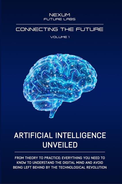 Artificial Intelligence Unveiled. From theory to practice: everything you need to know to understand the digital mind and avoid being left behind by the technological revolution - Nexum Future Labs - copertina