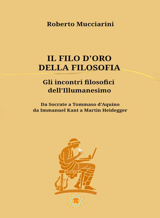 Il filo d'oro della filosofia. Gli incontri filosofici dell'illumanesimo. Da Socrate a Tommaso d'Aquino da Immanuel Kant a Martin Heidegger - Roberto Mucciarini - copertina