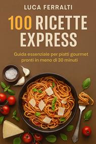 100 ricette express. Guida essenziale per piatti gourmet pronti in meno di 30 minuti
