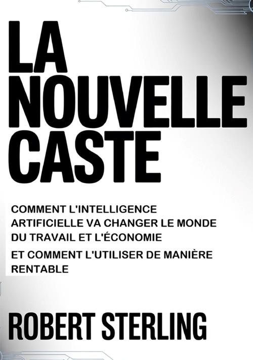 La nouvelle caste. Comment l'intelligence artificielle va changer le monde du travail et l'économie et comment l'utiliser de manière rentable - Robert Sterling - copertina
