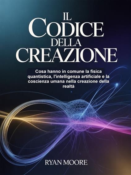 Il codice della creazione. Cosa hanno in comune la fisica quantistica, l'intelligenza artificiale e la coscienza umana nella creazione della realtà - Ryan Moore,David De Angelis - ebook