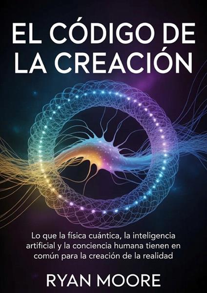 El código de la creación. Lo que la física cuántica, la inteligencia artificial y la conciencia humana tienen en común para la creación de la realidad - Ryan Moore - copertina
