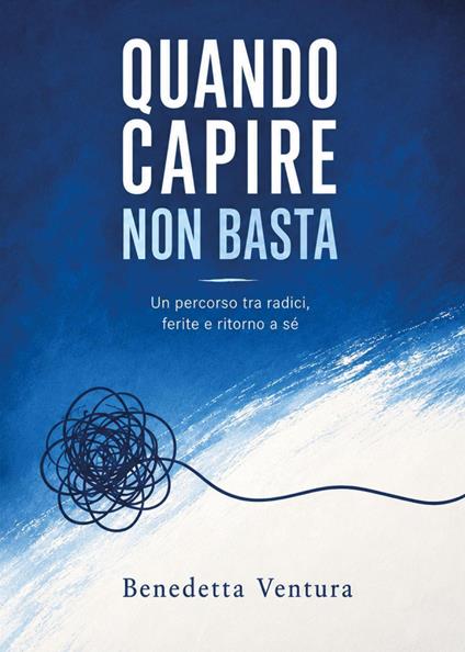 Quando capire non basta. Dalle radici alle ferite, il ritorno a sé - Benedetta Ventura - copertina