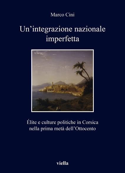 Un'integrazione nazionale imperfetta. Élite e culture politiche in Corsica nella prima metà dell’Ottocento - Marco Cini - copertina