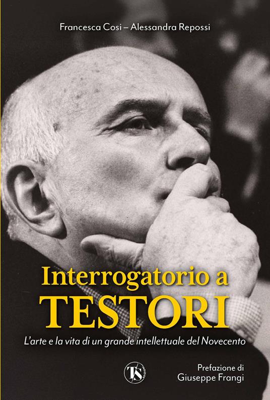 Interrogatorio a Testori. L'arte e la vita di un grande intellettuale del Novecento - Francesca Cosi,Alessandra Repossi - copertina