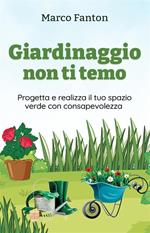 Giardinaggio non ti temo - Progetta e realizza il tuo spazio verde con consapevolezza