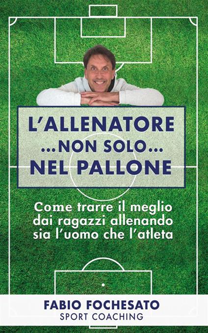 L' allenatore... non solo... nel pallone. Come trarre il meglio dai ragazzi allenando sia l'uomo che l'atleta - Fabio Fochesato - ebook