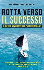 Rotta verso il successo. Il rating advisor per le PMI lungimiranti. Strumenti e consigli per guidare la tua impresa verso nuovi traguardi