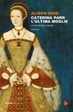 Caterina Parr. L'ultima moglie. Le sei regine Tudor