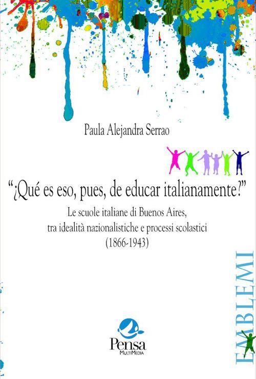 “¿Qué es eso, pues, de educar italianamente?”. Le scuole italiane di Buenos Aires, tra idealità nazionalistiche e processi scolastici (1866-1943) - Paula Alejandra Serrao - copertina
