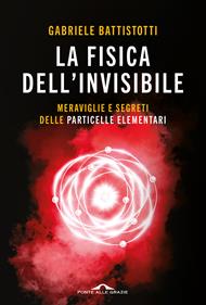 La fisica dell'invisibile. Meraviglie e segreti delle particelle elementari