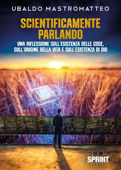 Scientificamente parlando. Una riflessione sull'esistenza delle cose, sull'origine della vita e sull'esistenza di Dio - Ubaldo Mastromatteo - copertina