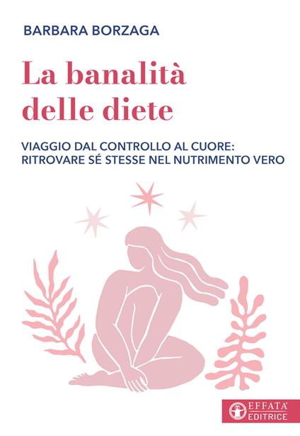 La banalità delle diete. Viaggio dal controllo al cuore: ritrovare sé stesse nel nutrimento vero - Barbara Borzaga - copertina