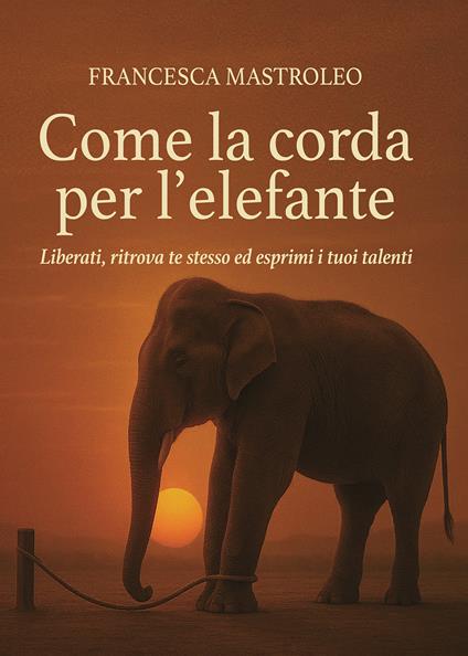 Come la corda per l'elefante. Liberati, ritrova te stesso ed esprimi i tuoi talenti - Francesca Mastroleo - copertina