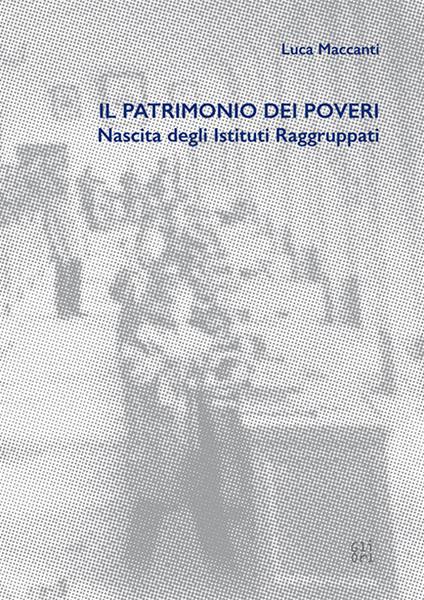 Il patrimonio dei poveri. Nascita degli Istituti Raggruppati - Luca Maccanti - copertina