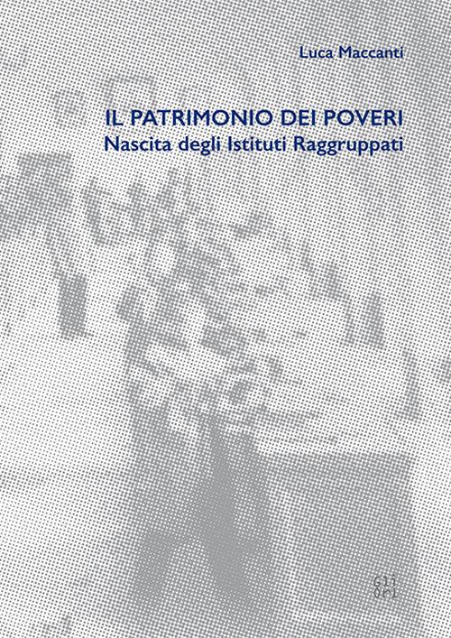 Il patrimonio dei poveri. Nascita degli Istituti Raggruppati - Luca Maccanti - copertina
