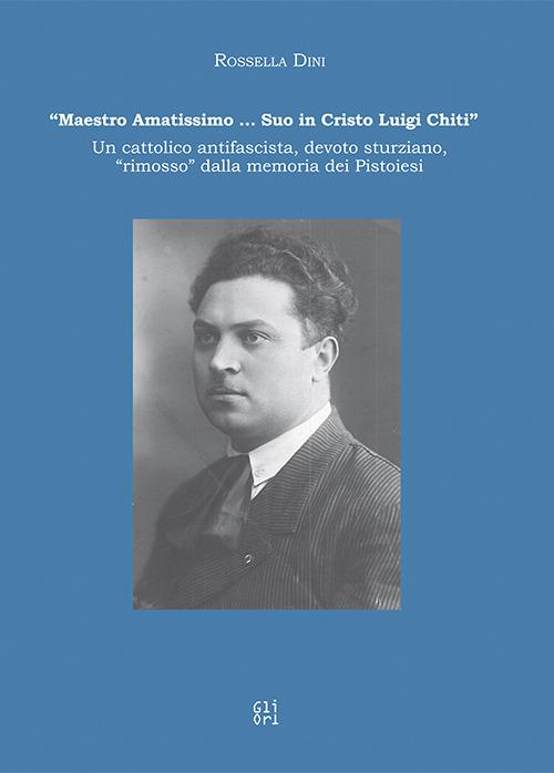 «Maestro amatissimo… Suo in Cristo Luigi Chiti». Un cattolico antifascista, devoto sturziano, «rimosso» dalla memoria dei Pistoiesi - Rossella Dini - copertina