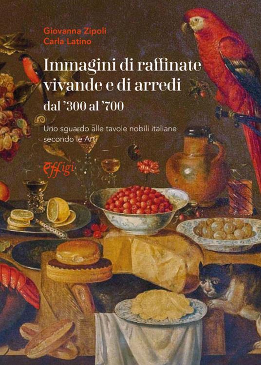 Immagini di raffinate vivande e di arredi dal '300 al '700. Uno sguardo alle tavole nobili italiane secondo le arti - Giovanna Zipoli,Carla Latino - copertina