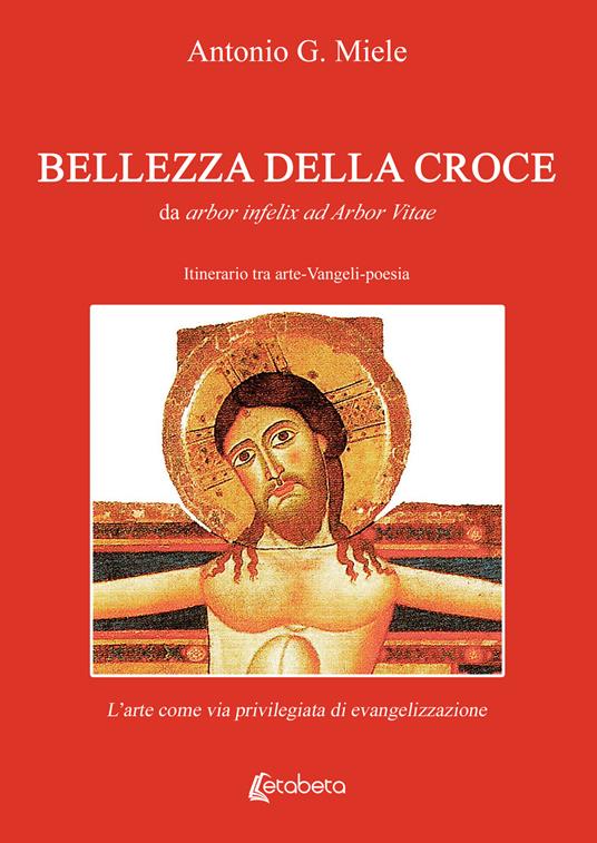Bellezza della croce. Da arbor infelix ad Arbor Vitae. Itinerario tra arte-Vangeli-poesia. L’arte come via privilegiata di evangelizzazione - Antonio G. Miele - copertina
