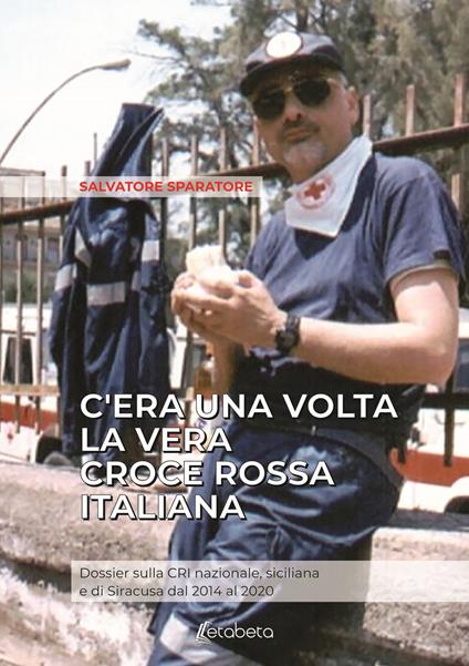 C'era una volta la vera Croce Rossa Italiana. Dossier sulla CRI nazionale, siciliana e di Siracusa dal 2014 al 2020 - Salvatore Sparatore - copertina