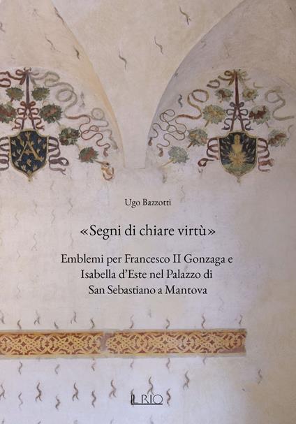 «Segni di chiare virtù». Emblemi per Francesco II Gonzaga e Isabella d'Este nel Palazzo di San Sebastiano a Mantova - Ugo Bazzotti - copertina