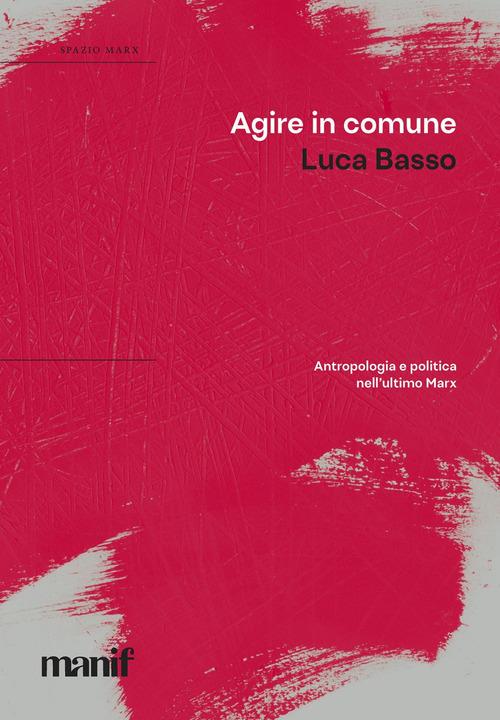 Agire in comune. Antropologia e politica nell'ultimo Marx - Luca Basso - copertina