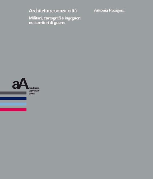 Architetture senza città. Militari, cartografi e ingegneri nei territori di guerra - Antonia Pizzigoni - copertina