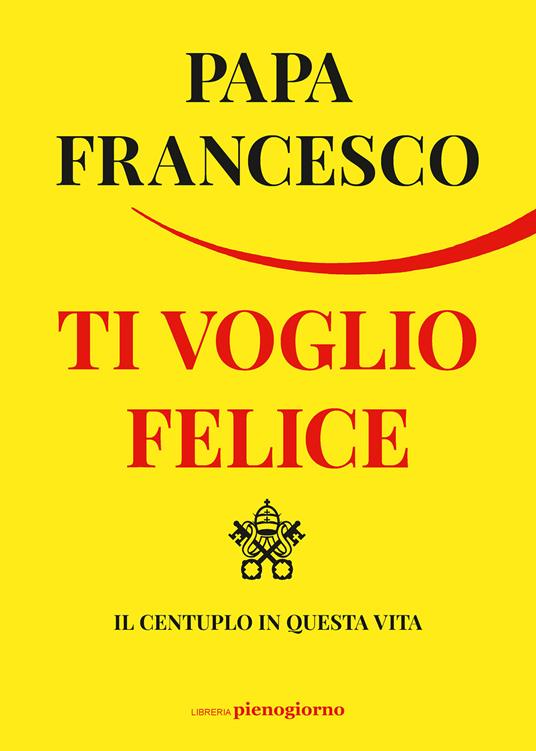 Ti voglio felice. Il centuplo in questa vita - Francesco (Jorge Mario  Bergoglio) - Libro - Libreria Pienogiorno 