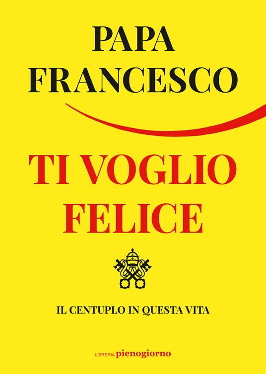 Ti voglio felice. Il centuplo in questa vita - Francesco (Jorge Mario Bergoglio) - copertina