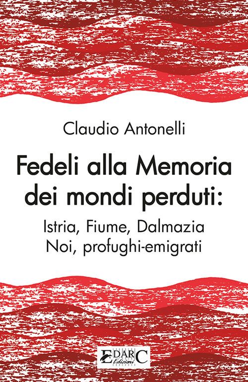 Fedeli alla memoria dei mondi perduti. Istria, Fiume, Dalmazia - Claudio Antonelli - copertina