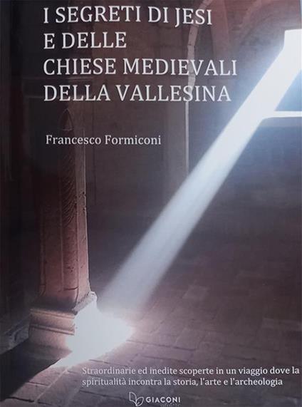 I segreti di Jesi e delle chiese medievali della Vallesina. Straordinarie ed inedite scoperte in un viaggio dove la spiritualità incontra la storia, l'arte e l'archeologia - Francesco Formiconi - copertina