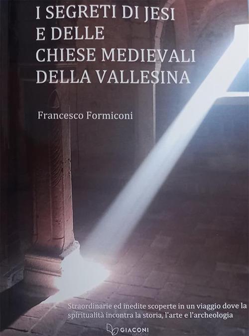 I segreti di Jesi e delle chiese medievali della Vallesina. Straordinarie ed inedite scoperte in un viaggio dove la spiritualità incontra la storia, l'arte e l'archeologia - Francesco Formiconi - copertina
