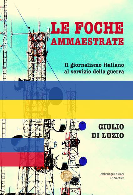 Le foche ammaestrate. Il giornalismo italiano al servizio della guerra - Giulio Di Luzio - copertina