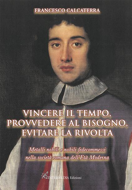 Vincere il tempo, provvedere al bisogno, evitare la rivolta. Metalli nobili e nobili fedecommessi nella società Romana dell'Età Moderna - Francesco Calcaterra - copertina