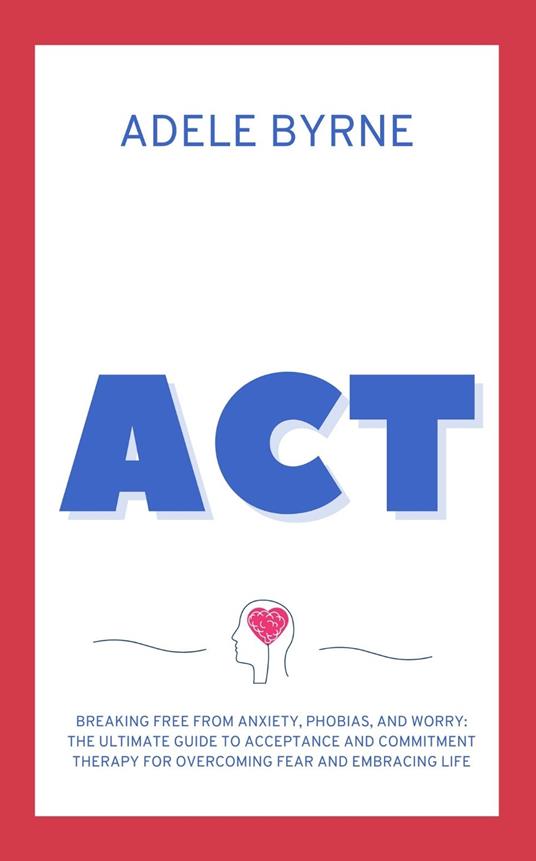 ACT: Breaking Free from Anxiety, Phobias, and Worry: The Ultimate Guide to Acceptance and Commitment Therapy for Overcoming Fear and Embracing Life - Adele Byrne - cover