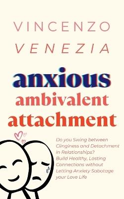 Anxious Ambivalent Attachment: Do you Swing between Clinginess and Detachment in Relationships? Build Healthy, Lasting Connections without Letting Anxiety Sabotage your Love Life - Vincenzo Venezia - cover