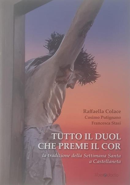 Tutto il duol che preme il cor. La tradizione della Settimana Santa a Castellaneta - Raffaella Colace,Cosimo Putignano,Francesca Stasi - copertina